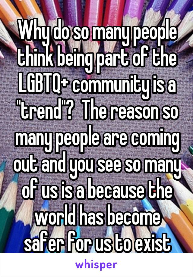 Why do so many people think being part of the LGBTQ+ community is a "trend"?  The reason so many people are coming out and you see so many of us is a because the world has become safer for us to exist