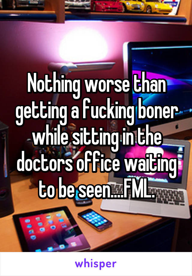 Nothing worse than getting a fucking boner while sitting in the doctors office waiting to be seen....FML.