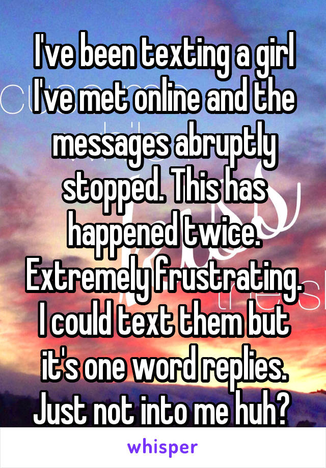 I've been texting a girl I've met online and the messages abruptly stopped. This has happened twice. Extremely frustrating. I could text them but it's one word replies. Just not into me huh? 