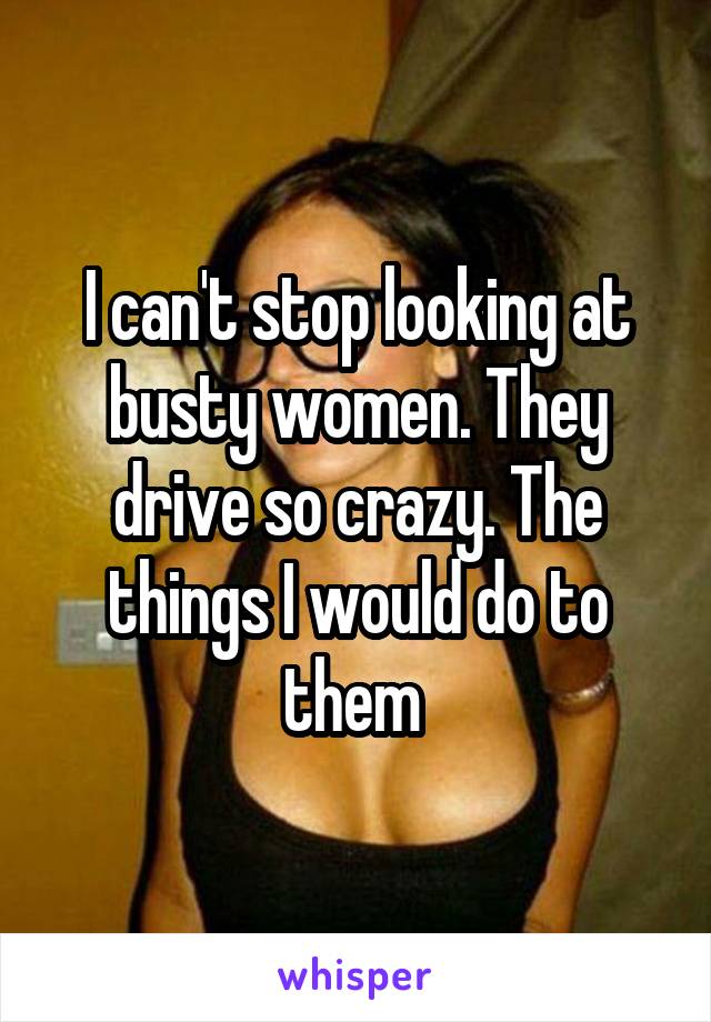 I can't stop looking at busty women. They drive so crazy. The things I would do to them 