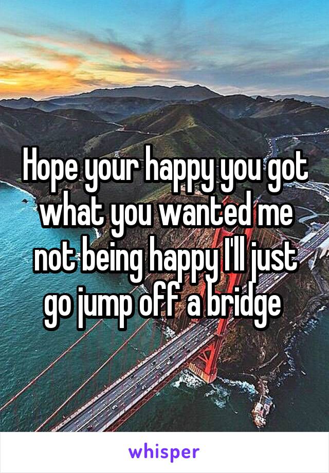 Hope your happy you got what you wanted me not being happy I'll just go jump off a bridge 