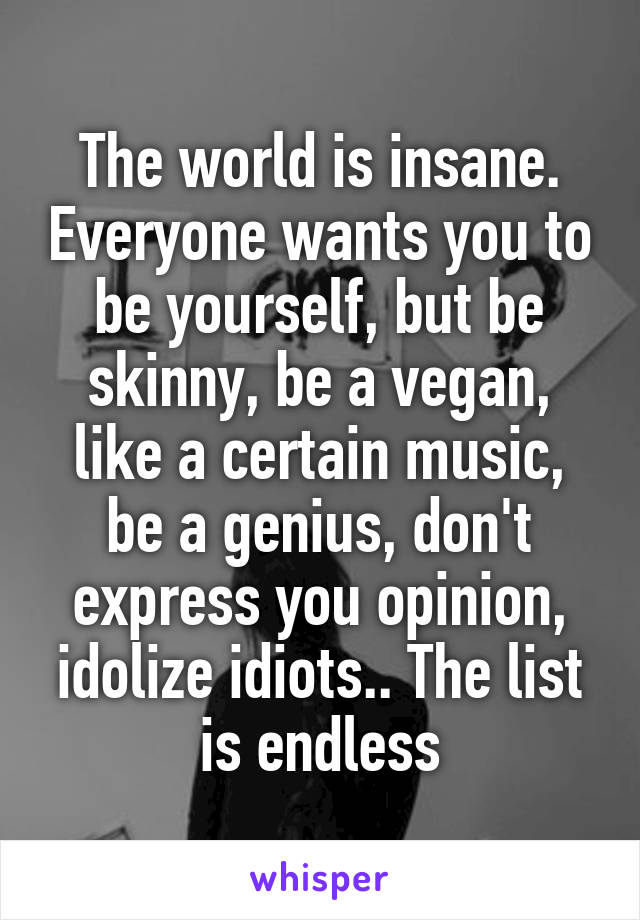 The world is insane. Everyone wants you to be yourself, but be skinny, be a vegan, like a certain music, be a genius, don't express you opinion, idolize idiots.. The list is endless