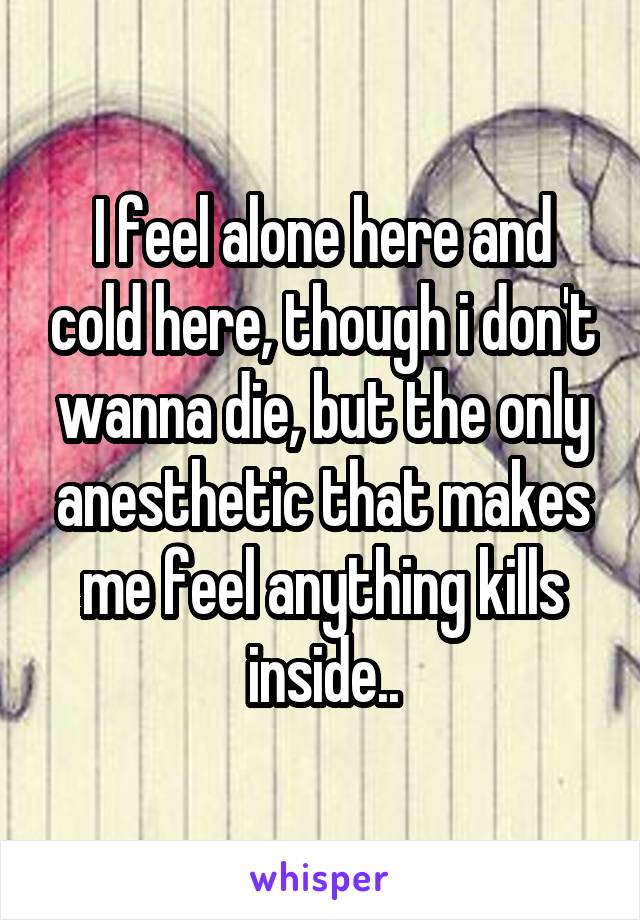 I feel alone here and cold here, though i don't wanna die, but the only anesthetic that makes me feel anything kills inside..