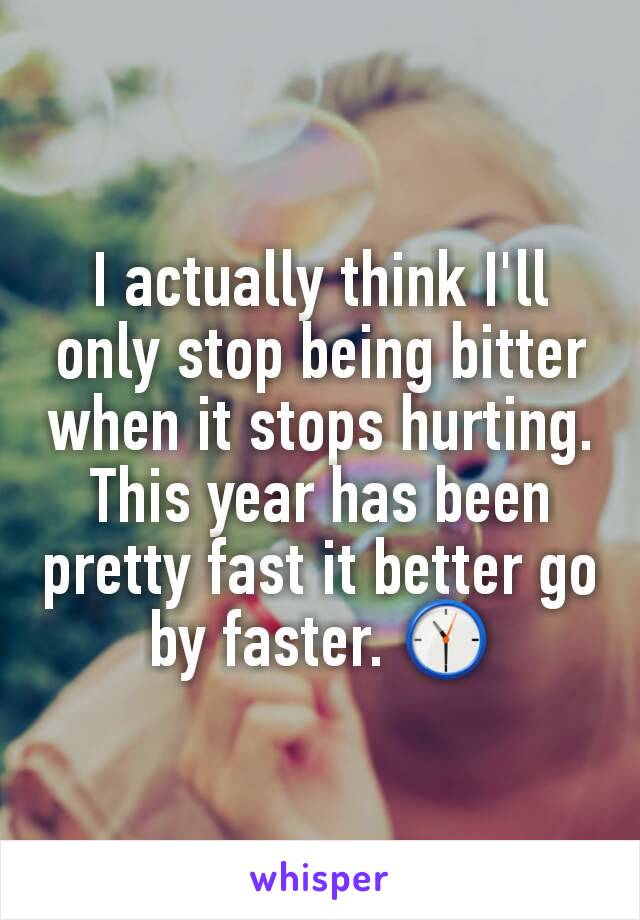 I actually think I'll only stop being bitter when it stops hurting. This year has been pretty fast it better go by faster. 🕦