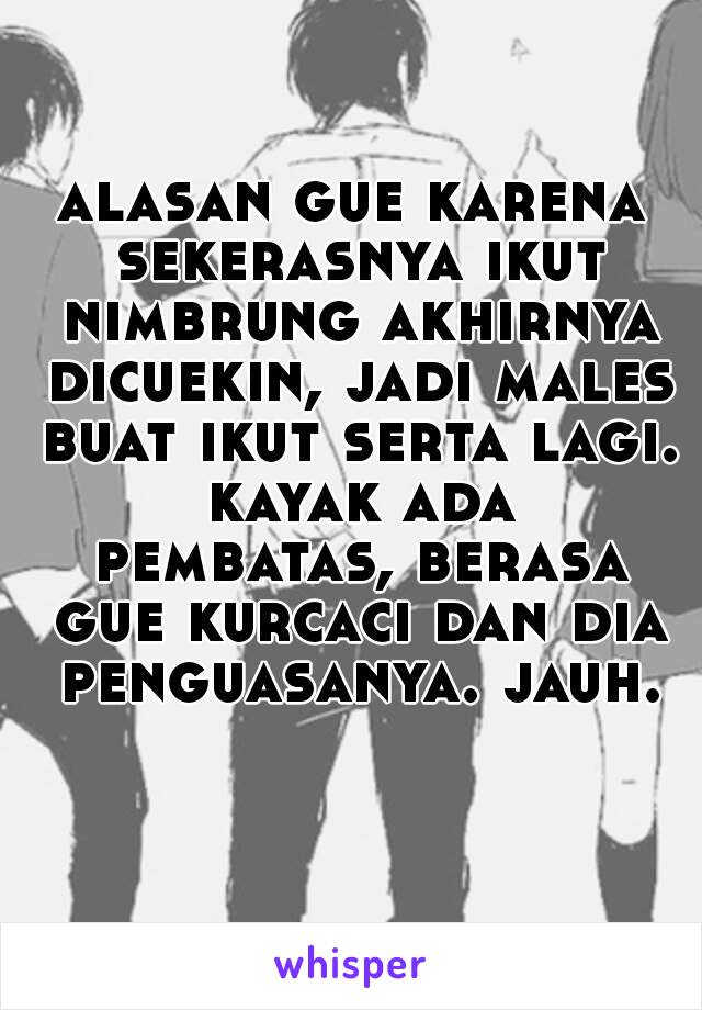 alasan gue karena sekerasnya ikut nimbrung akhirnya dicuekin, jadi males buat ikut serta lagi. kayak ada pembatas, berasa gue kurcaci dan dia penguasanya. jauh.