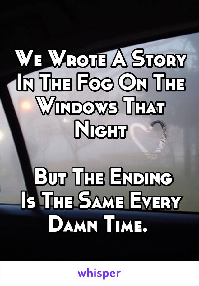 We Wrote A Story In The Fog On The Windows That Night

 But The Ending Is The Same Every Damn Time. 