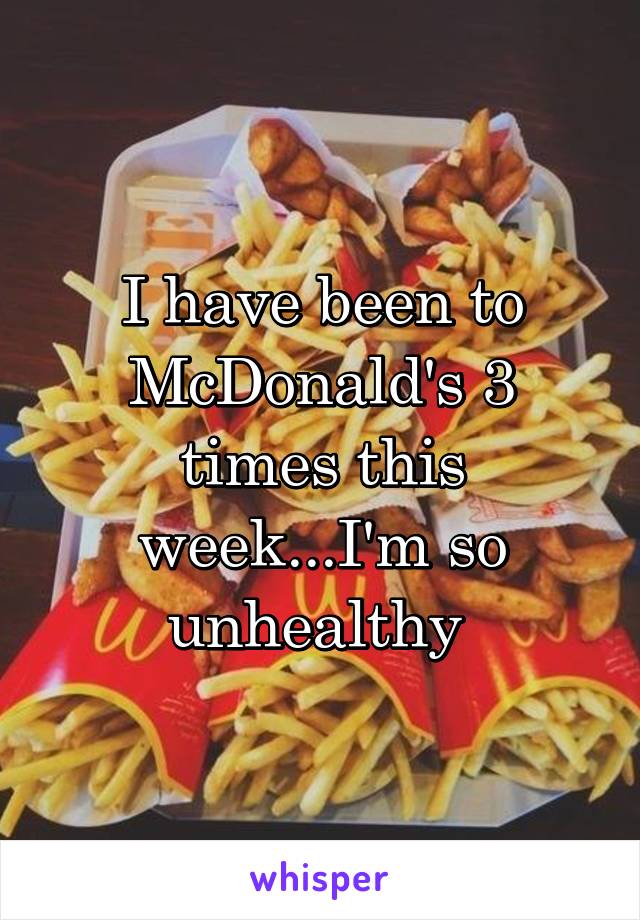 I have been to McDonald's 3 times this week...I'm so unhealthy 