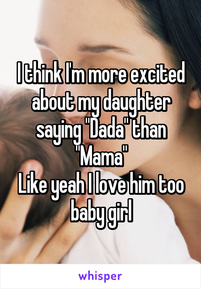 I think I'm more excited about my daughter saying "Dada" than "Mama"
Like yeah I love him too baby girl