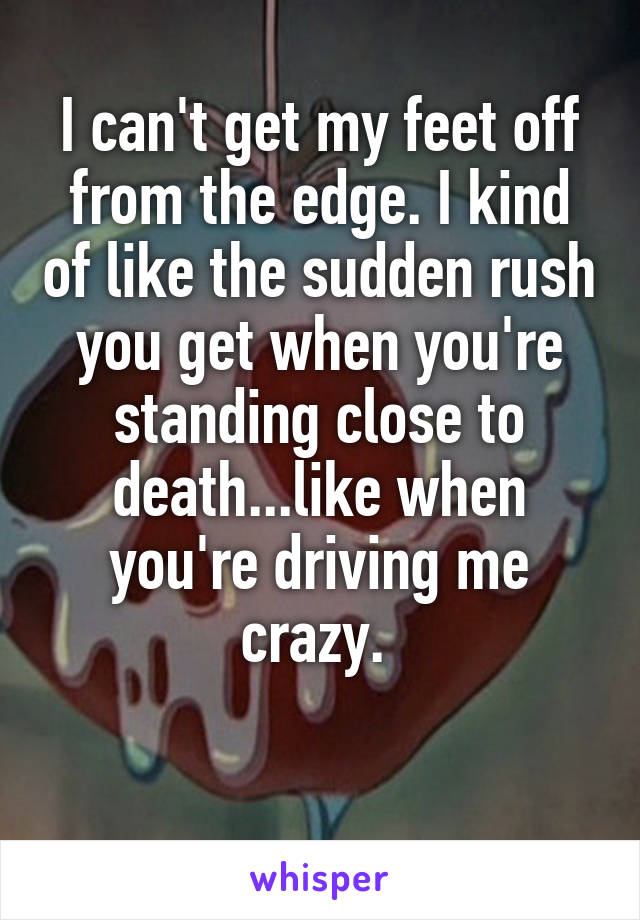 I can't get my feet off from the edge. I kind of like the sudden rush you get when you're standing close to death...like when you're driving me crazy. 

