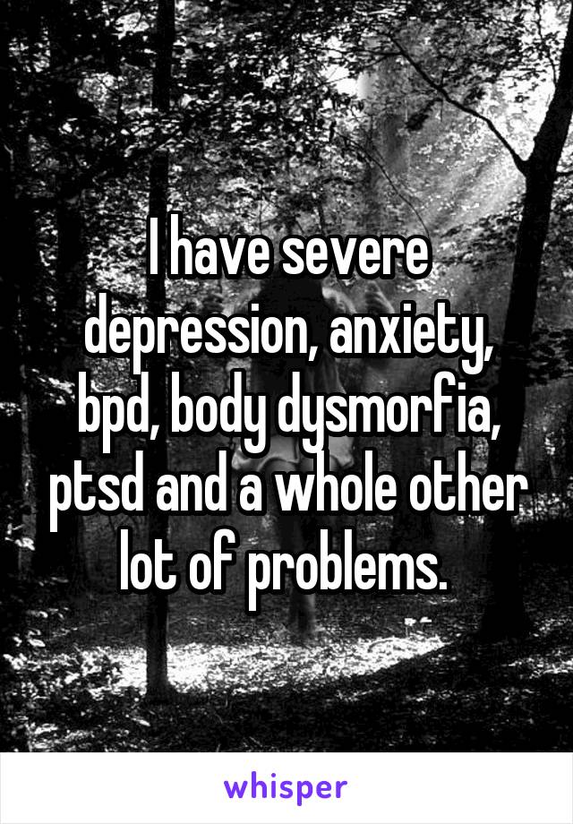 I have severe depression, anxiety, bpd, body dysmorfia, ptsd and a whole other lot of problems. 