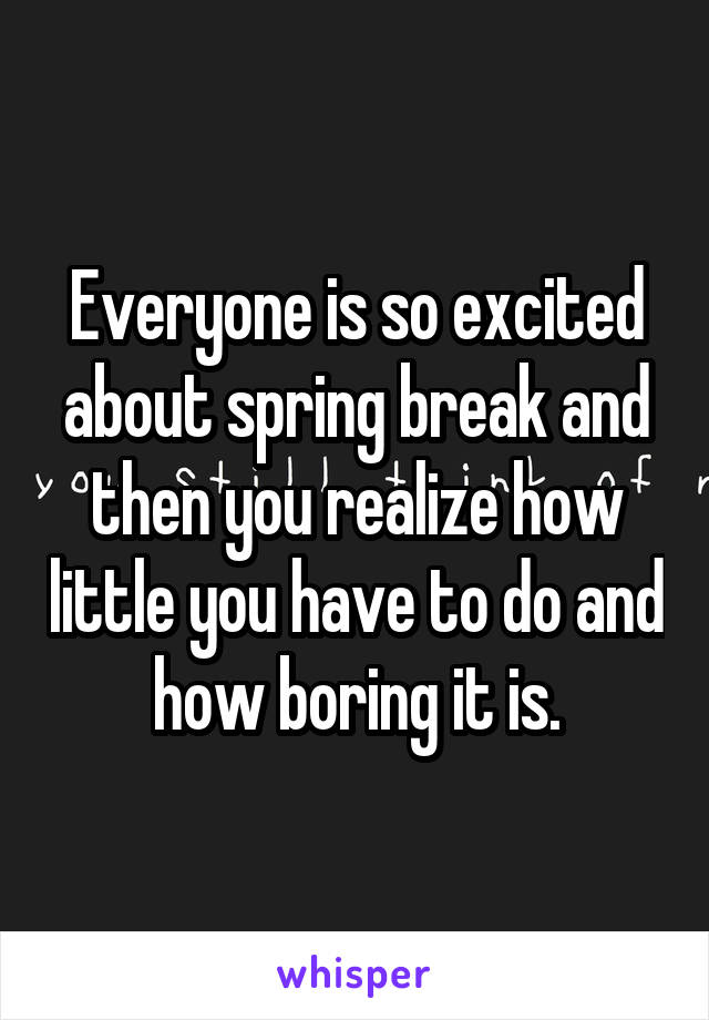 Everyone is so excited about spring break and then you realize how little you have to do and how boring it is.