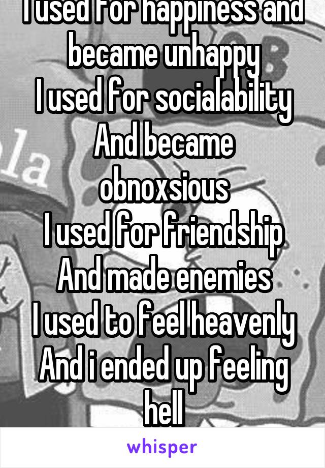 I used for happiness and became unhappy
I used for socialability
And became obnoxsious
I used for friendship
And made enemies
I used to feel heavenly
And i ended up feeling hell
