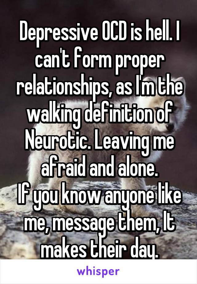 Depressive OCD is hell. I can't form proper relationships, as I'm the walking definition of Neurotic. Leaving me afraid and alone.
If you know anyone like me, message them, It makes their day.