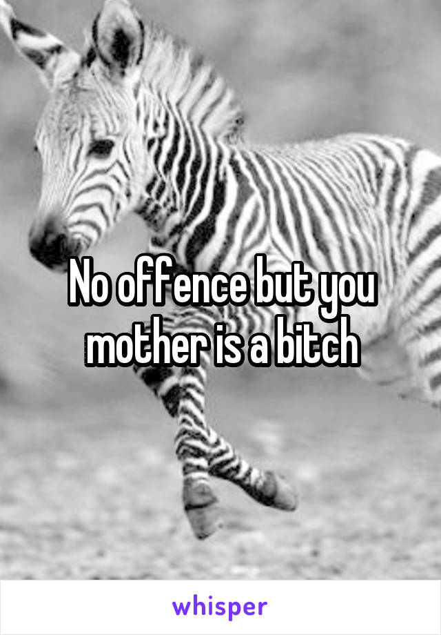 No offence but you mother is a bitch