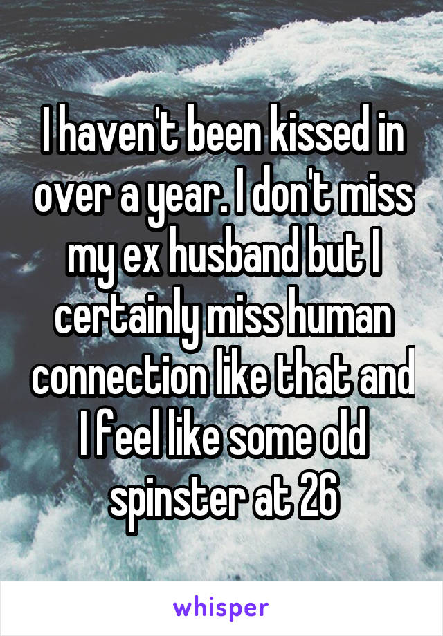 I haven't been kissed in over a year. I don't miss my ex husband but I certainly miss human connection like that and I feel like some old spinster at 26