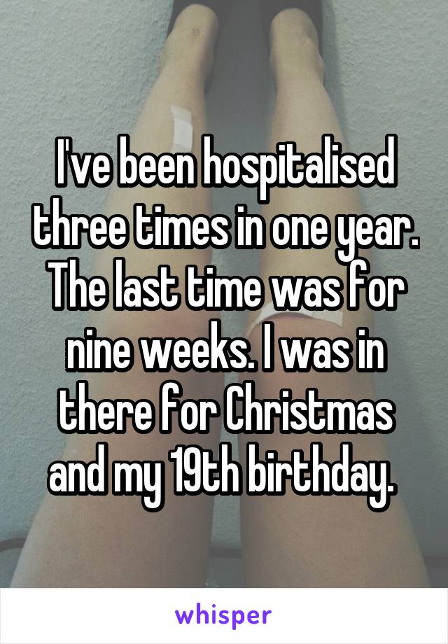 I've been hospitalised three times in one year. The last time was for nine weeks. I was in there for Christmas and my 19th birthday. 