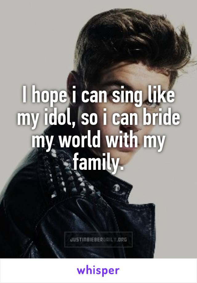 I hope i can sing like my idol, so i can bride my world with my family.
