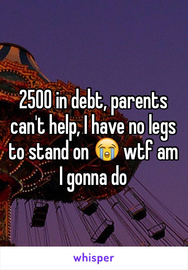 2500 in debt, parents can't help, I have no legs to stand on 😭 wtf am I gonna do 