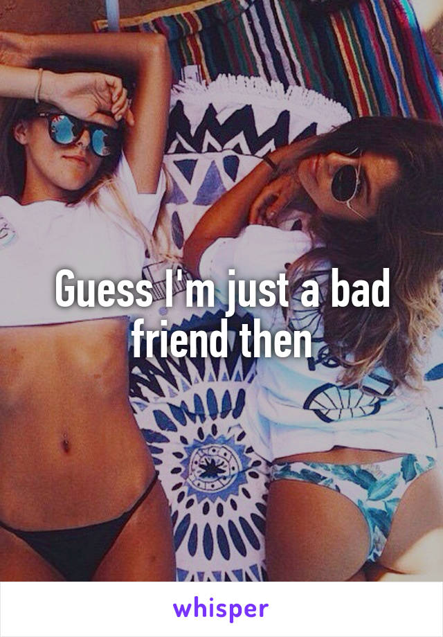 Guess I'm just a bad friend then