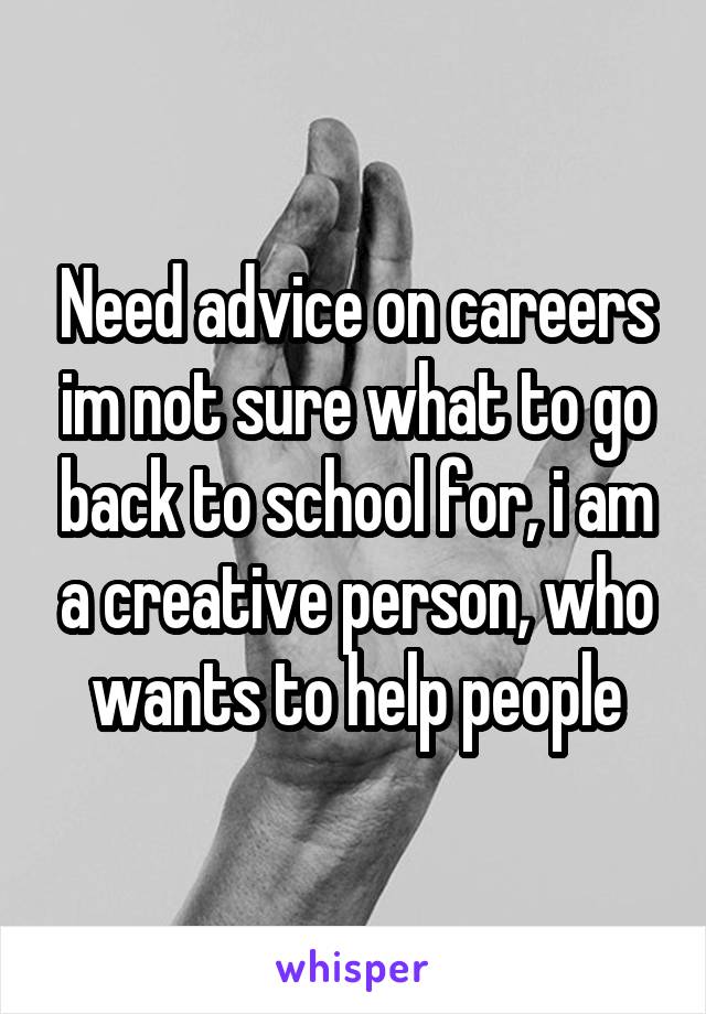 Need advice on careers im not sure what to go back to school for, i am a creative person, who wants to help people