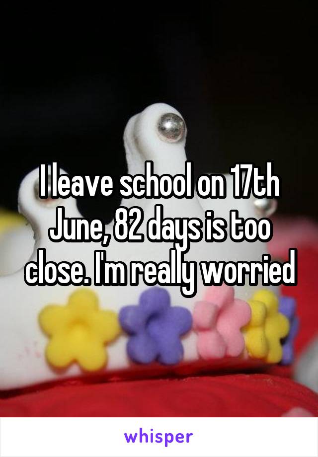 I leave school on 17th June, 82 days is too close. I'm really worried