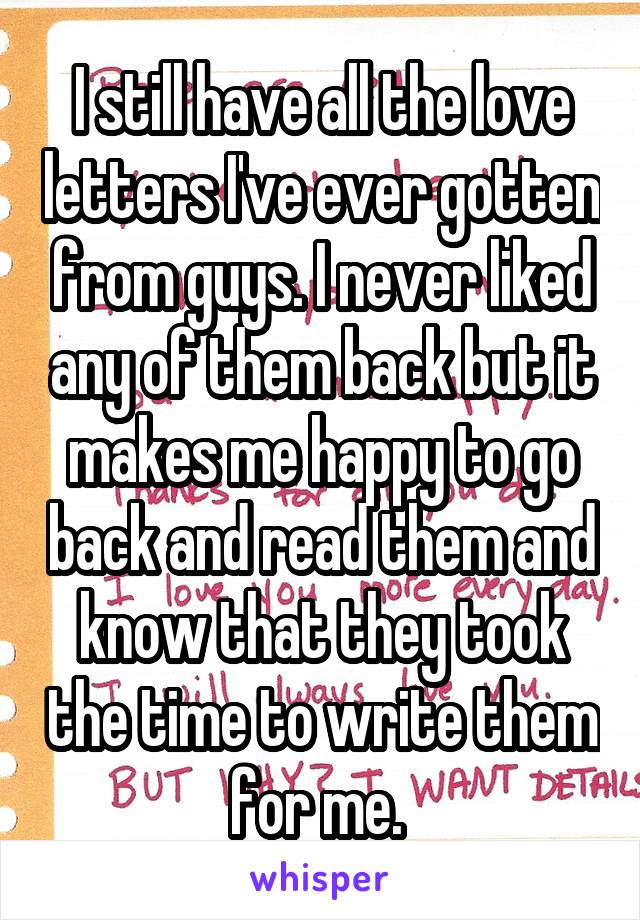 I still have all the love letters I've ever gotten from guys. I never liked any of them back but it makes me happy to go back and read them and know that they took the time to write them for me. 