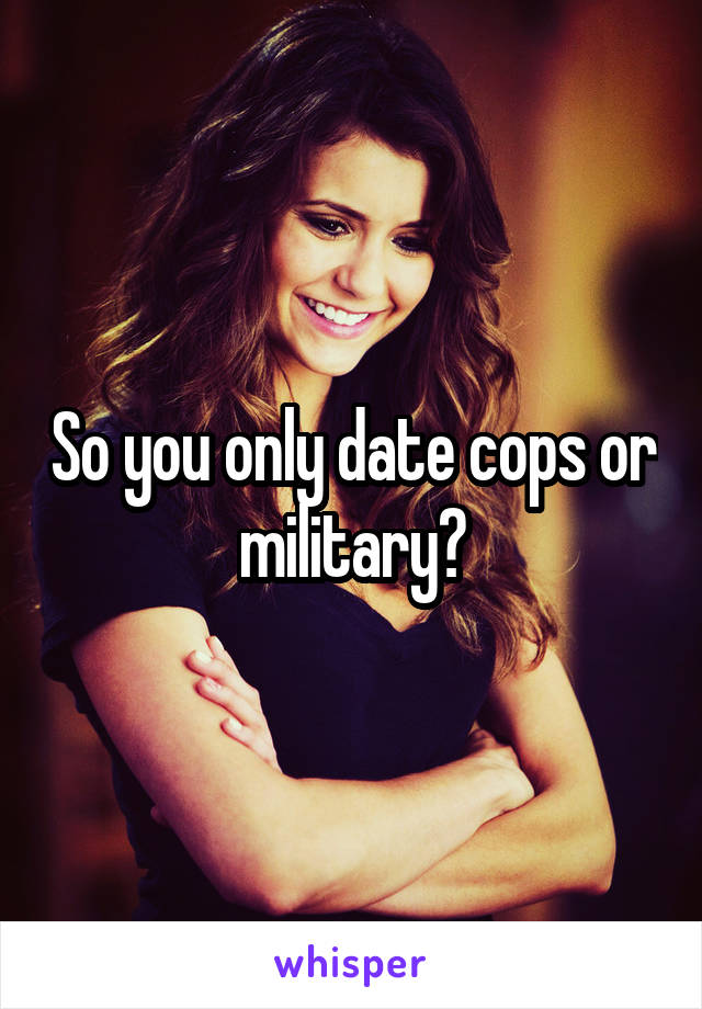 So you only date cops or military?