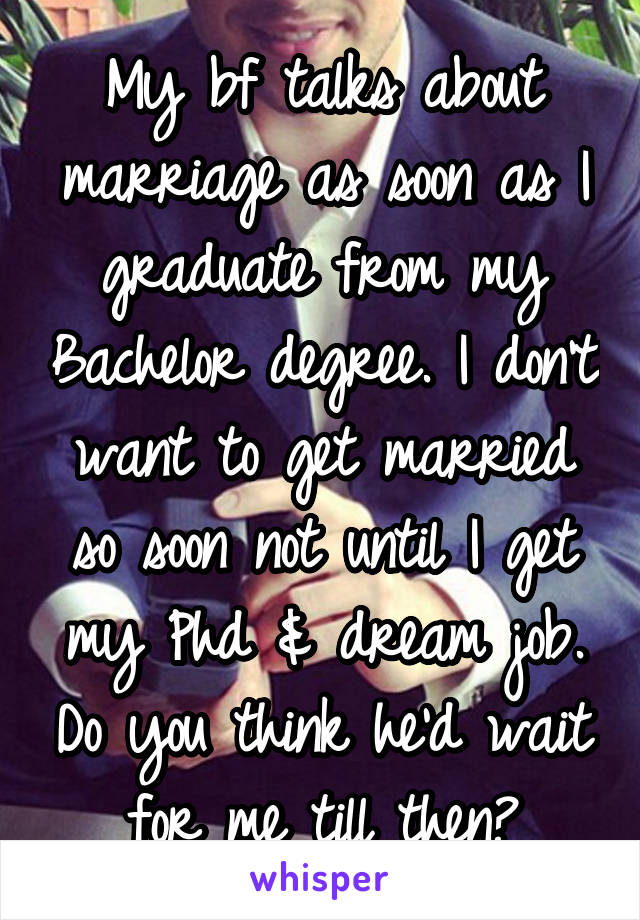 My bf talks about marriage as soon as I graduate from my Bachelor degree. I don't want to get married so soon not until I get my Phd & dream job. Do you think he'd wait for me till then?