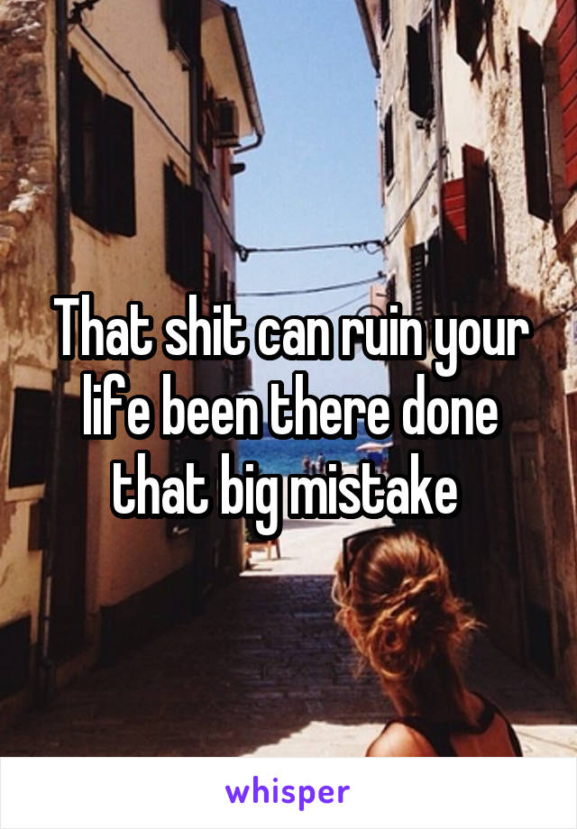 That shit can ruin your life been there done that big mistake 