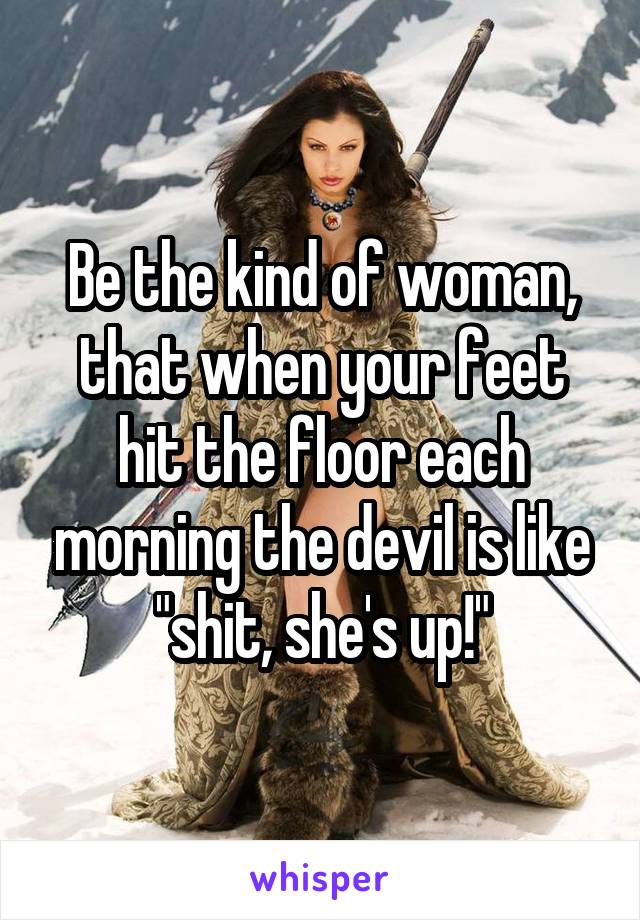 Be the kind of woman, that when your feet hit the floor each morning the devil is like "shit, she's up!"