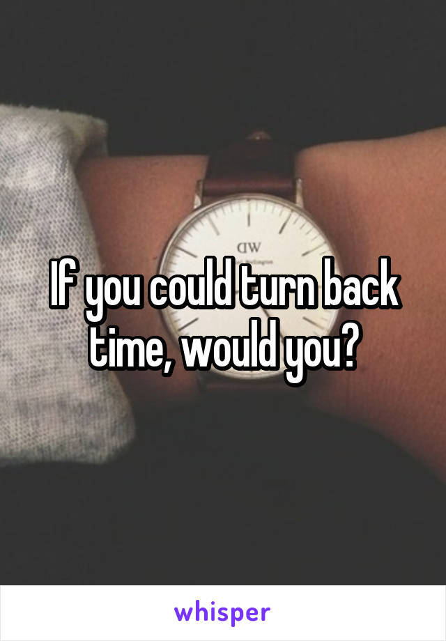 If you could turn back time, would you?