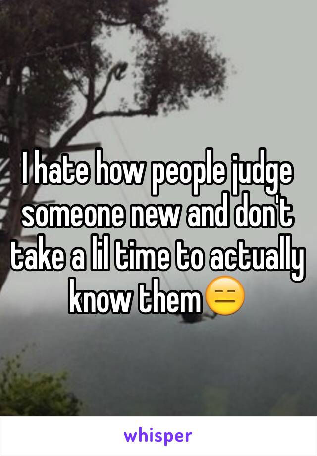 I hate how people judge someone new and don't take a lil time to actually know them😑