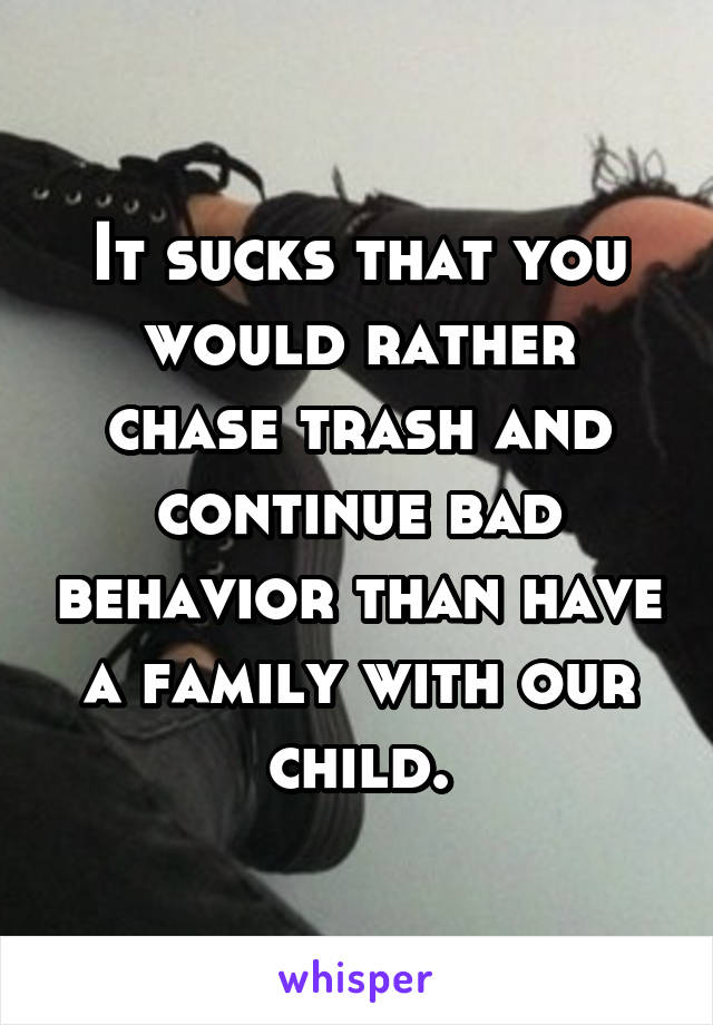 It sucks that you would rather chase trash and continue bad behavior than have a family with our child.