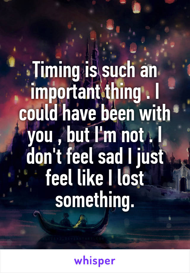 Timing is such an important thing . I could have been with you , but I'm not . I don't feel sad I just feel like I lost something.