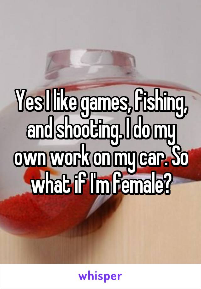 Yes I like games, fishing, and shooting. I do my own work on my car. So what if I'm female?