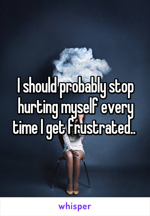 I should probably stop hurting myself every time I get frustrated.. 