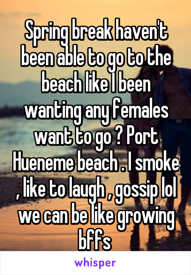 Spring break haven't been able to go to the beach like I been wanting any females want to go ? Port Hueneme beach . I smoke , like to laugh , gossip lol we can be like growing bffs 