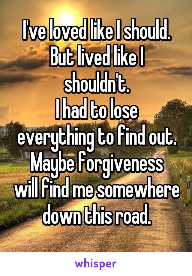 I've loved like I should.
But lived like I shouldn't.
I had to lose everything to find out.
Maybe forgiveness will find me somewhere down this road.
