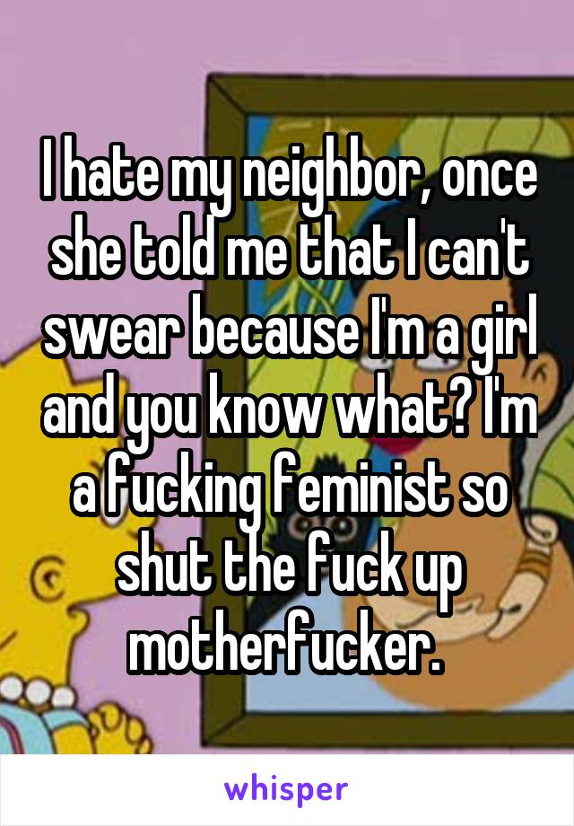 I hate my neighbor, once she told me that I can't swear because I'm a girl and you know what? I'm a fucking feminist so shut the fuck up motherfucker. 