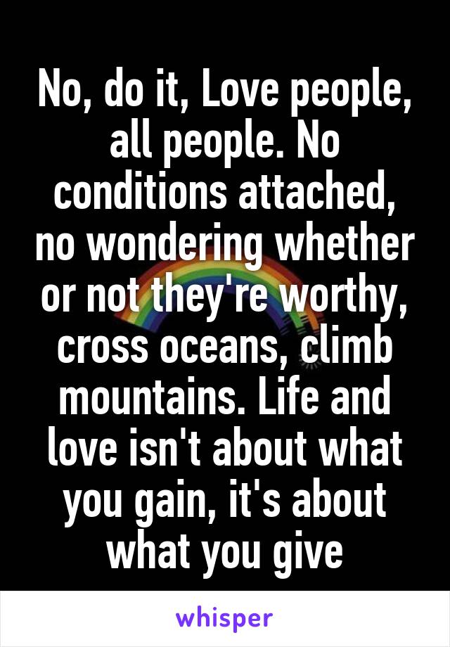 No, do it, Love people, all people. No conditions attached, no wondering whether or not they're worthy, cross oceans, climb mountains. Life and love isn't about what you gain, it's about what you give