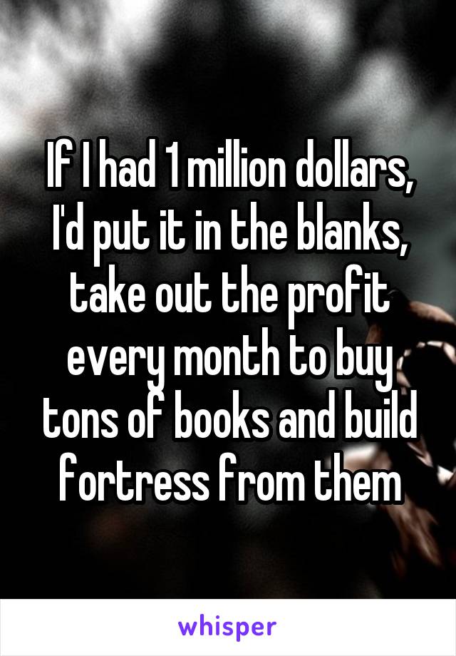 If I had 1 million dollars, I'd put it in the blanks, take out the profit every month to buy tons of books and build fortress from them