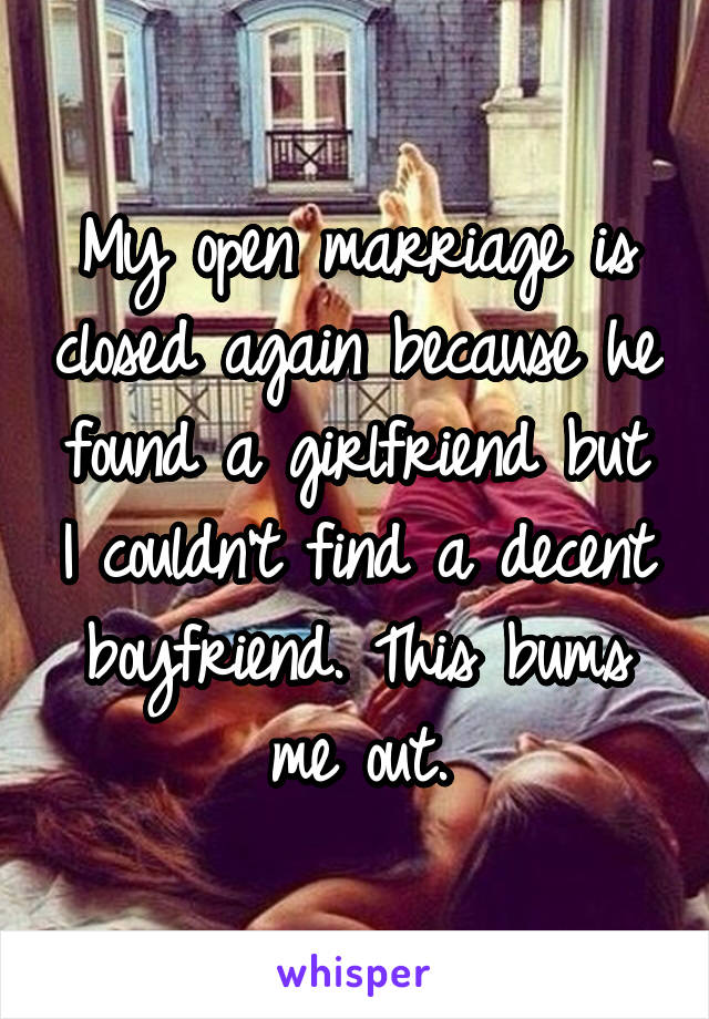 My open marriage is closed again because he found a girlfriend but I couldn't find a decent boyfriend. This bums me out.