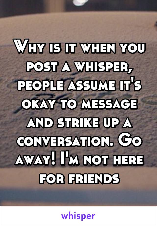 Why is it when you post a whisper, people assume it's okay to message and strike up a conversation. Go away! I'm not here for friends