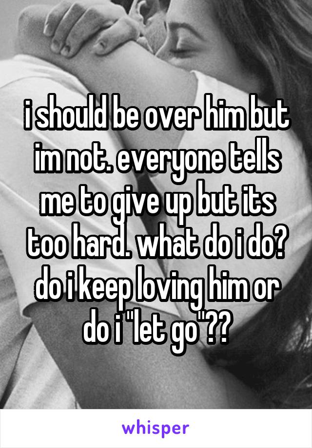 i should be over him but im not. everyone tells me to give up but its too hard. what do i do? do i keep loving him or do i "let go"??