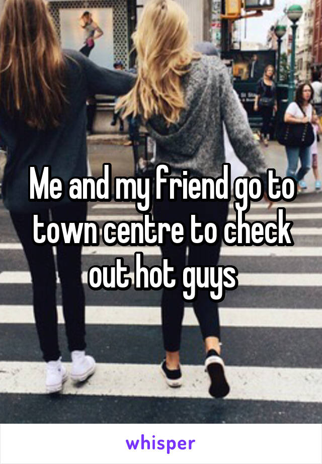 Me and my friend go to town centre to check out hot guys