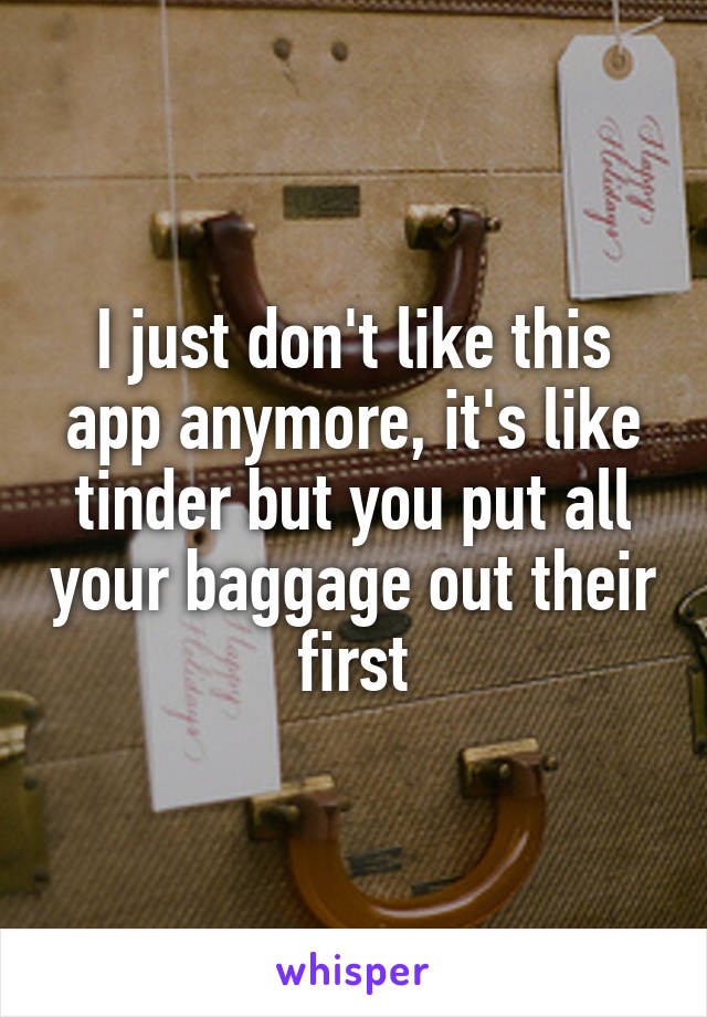 I just don't like this app anymore, it's like tinder but you put all your baggage out their first