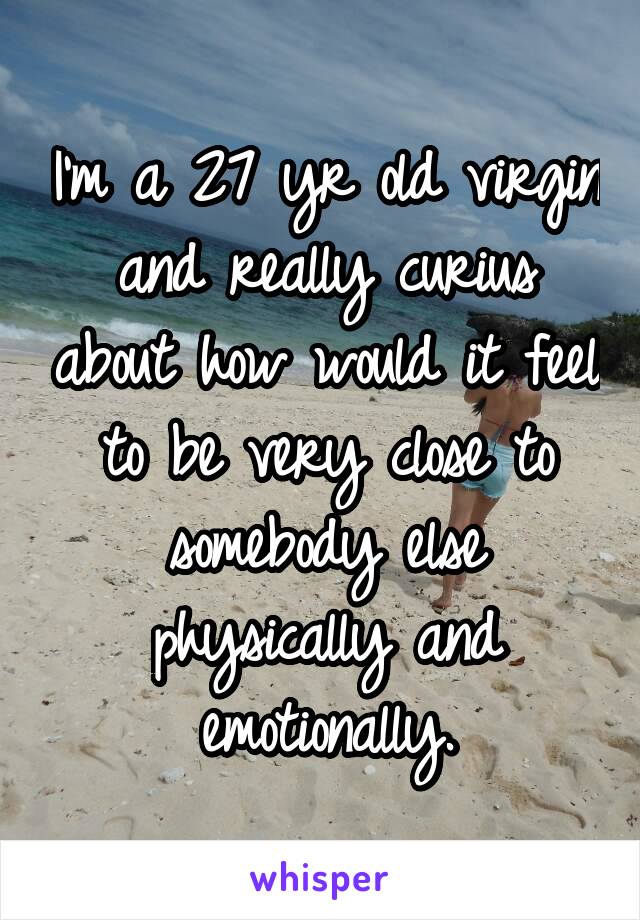 I'm a 27 yr old virgin and really curius about how would it feel to be very close to somebody else physically and emotionally.