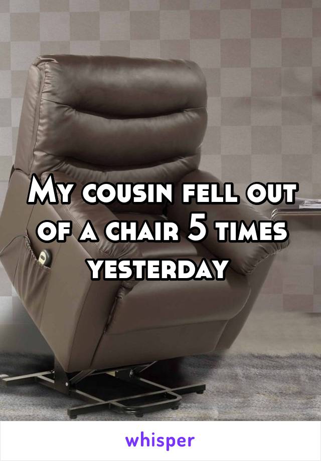 My cousin fell out of a chair 5 times yesterday 