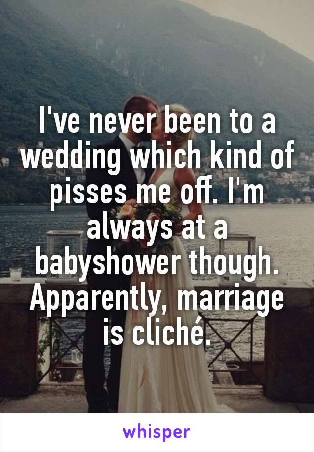 I've never been to a wedding which kind of pisses me off. I'm always at a babyshower though. Apparently, marriage is cliché.