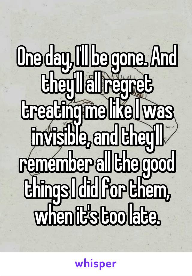 One day, I'll be gone. And they'll all regret treating me like I was invisible, and they'll remember all the good things I did for them, when it's too late.